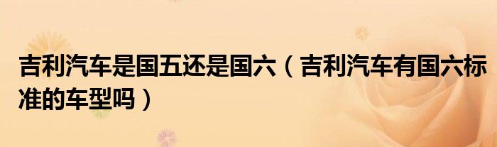 吉利汽車是國五還是國六（吉利汽車有國六標(biāo)準(zhǔn)的車型嗎）