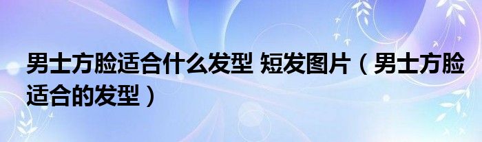 男士方臉適合什么發(fā)型 短發(fā)圖片（男士方臉適合的發(fā)型）