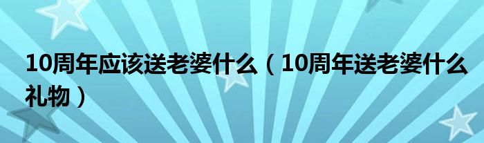 10周年應該送老婆什么（10周年送老婆什么禮物）