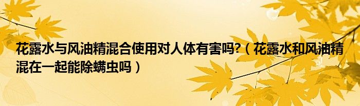 花露水與風(fēng)油精混合使用對人體有害嗎?（花露水和風(fēng)油精混在一起能除螨蟲嗎）