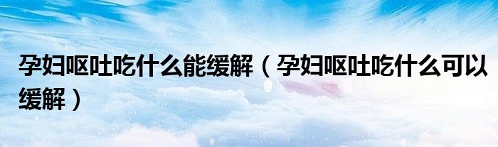 孕婦嘔吐吃什么能緩解（孕婦嘔吐吃什么可以緩解）