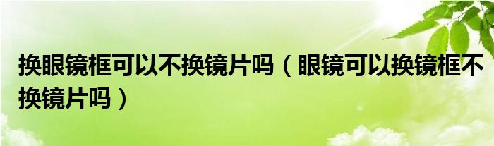 換眼鏡框可以不換鏡片嗎（眼鏡可以換鏡框不換鏡片嗎）