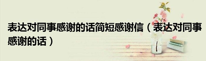 表達(dá)對同事感謝的話簡短感謝信（表達(dá)對同事感謝的話）