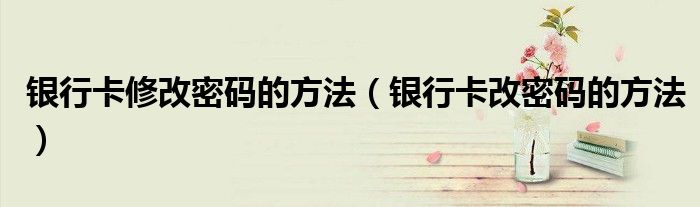 銀行卡修改密碼的方法（銀行卡改密碼的方法）