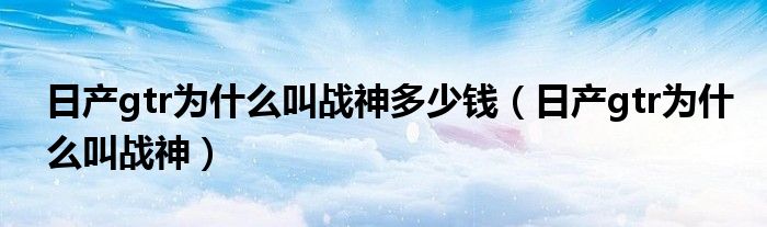 日產(chǎn)gtr為什么叫戰(zhàn)神多少錢（日產(chǎn)gtr為什么叫戰(zhàn)神）