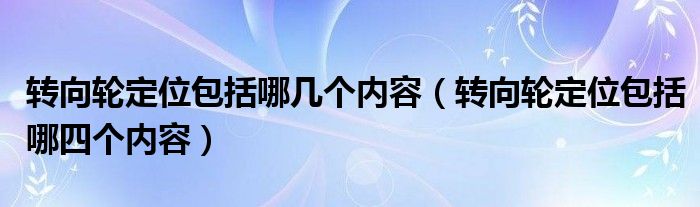 轉(zhuǎn)向輪定位包括哪幾個(gè)內(nèi)容（轉(zhuǎn)向輪定位包括哪四個(gè)內(nèi)容）