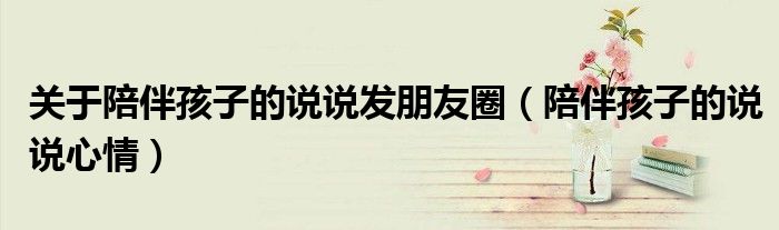 關(guān)于陪伴孩子的說(shuō)說(shuō)發(fā)朋友圈（陪伴孩子的說(shuō)說(shuō)心情）