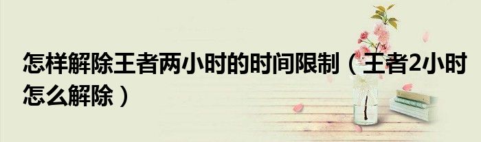 怎樣解除王者兩小時(shí)的時(shí)間限制（王者2小時(shí)怎么解除）
