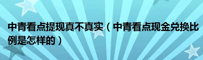 中青看點提現(xiàn)真不真實（中青看點現(xiàn)金兌換比例是怎樣的）