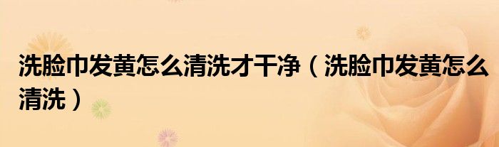 洗臉巾發(fā)黃怎么清洗才干凈（洗臉巾發(fā)黃怎么清洗）