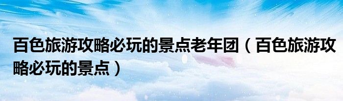 百色旅游攻略必玩的景點(diǎn)老年團(tuán)（百色旅游攻略必玩的景點(diǎn)）