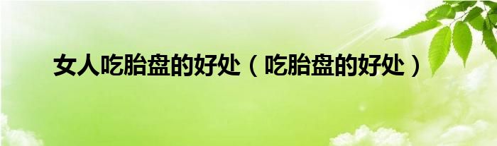 女人吃胎盤的好處（吃胎盤的好處）