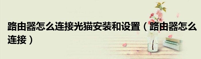 路由器怎么連接光貓安裝和設(shè)置（路由器怎么連接）