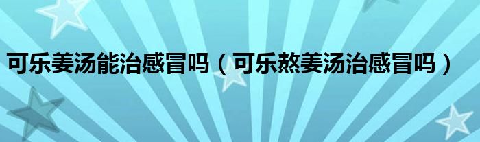 可樂姜湯能治感冒嗎（可樂熬姜湯治感冒嗎）