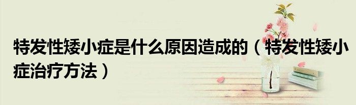 特發(fā)性矮小癥是什么原因造成的（特發(fā)性矮小癥治療方法）