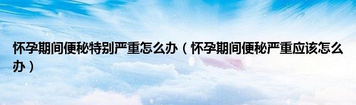 懷孕期間便秘特別嚴(yán)重怎么辦（懷孕期間便秘嚴(yán)重應(yīng)該怎么辦）