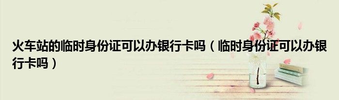 火車站的臨時(shí)身份證可以辦銀行卡嗎（臨時(shí)身份證可以辦銀行卡嗎）