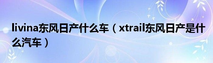 livina東風(fēng)日產(chǎn)什么車（xtrail東風(fēng)日產(chǎn)是什么汽車）