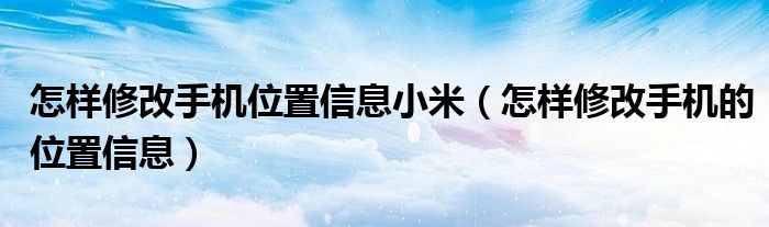 怎樣修改手機位置信息小米（怎樣修改手機的位置信息）