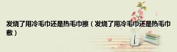 發(fā)燒了用冷毛巾還是熱毛巾擦（發(fā)燒了用冷毛巾還是熱毛巾敷）