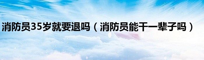 消防員35歲就要退嗎（消防員能干一輩子嗎）