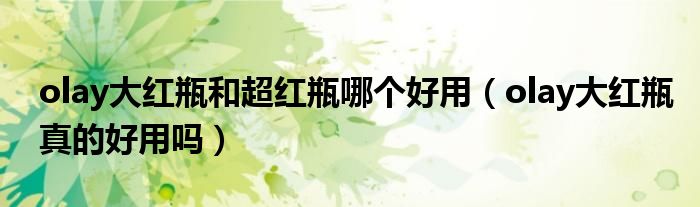 olay大紅瓶和超紅瓶哪個好用（olay大紅瓶真的好用嗎）