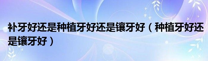 補(bǔ)牙好還是種植牙好還是鑲牙好（種植牙好還是鑲牙好）