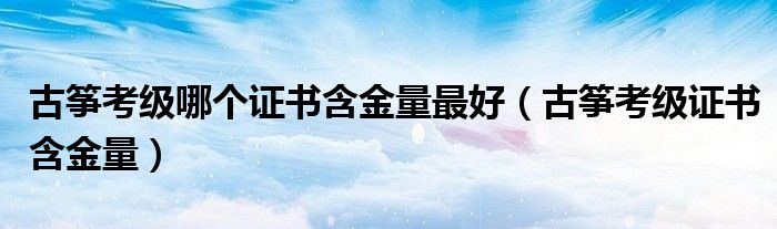 古箏考級(jí)哪個(gè)證書(shū)含金量最好（古箏考級(jí)證書(shū)含金量）