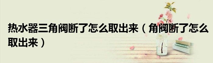 熱水器三角閥斷了怎么取出來（角閥斷了怎么取出來）