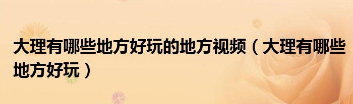 大理有哪些地方好玩的地方視頻（大理有哪些地方好玩）