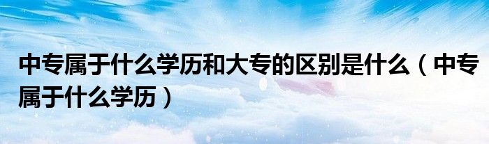 中專屬于什么學(xué)歷和大專的區(qū)別是什么（中專屬于什么學(xué)歷）