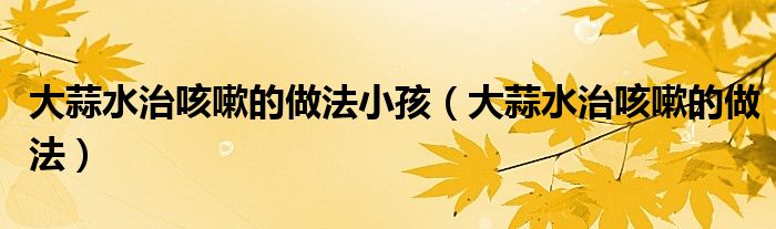 大蒜水治咳嗽的做法小孩（大蒜水治咳嗽的做法）