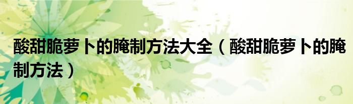 酸甜脆蘿卜的腌制方法大全（酸甜脆蘿卜的腌制方法）