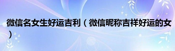 微信名女生好運吉利（微信昵稱吉祥好運的女）
