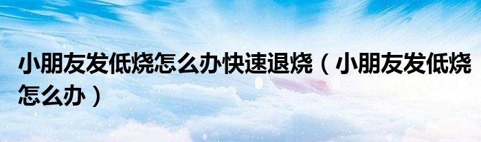 小朋友發(fā)低燒怎么辦快速退燒（小朋友發(fā)低燒怎么辦）