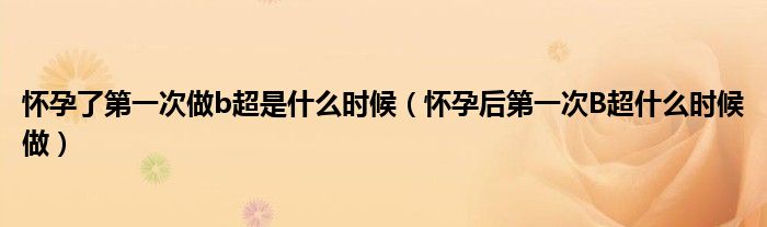 懷孕了第一次做b超是什么時候（懷孕后第一次B超什么時候做）