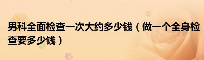 男科全面檢查一次大約多少錢（做一個全身檢查要多少錢）