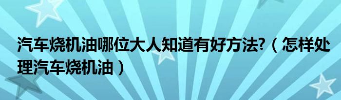 汽車燒機(jī)油哪位大人知道有好方法?（怎樣處理汽車燒機(jī)油）