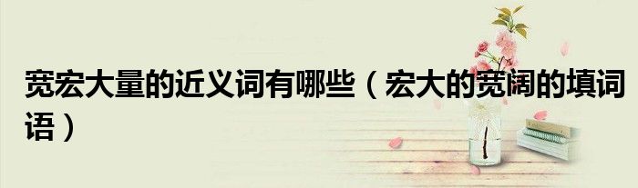 寬宏大量的近義詞有哪些（宏大的寬闊的填詞語）