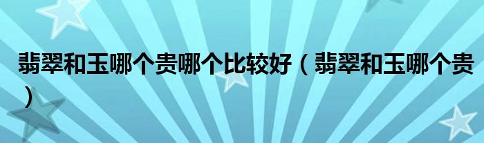 翡翠和玉哪個貴哪個比較好（翡翠和玉哪個貴）
