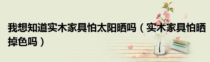我想知道實(shí)木家具怕太陽(yáng)曬嗎（實(shí)木家具怕曬掉色嗎）