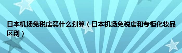 日本機(jī)場免稅店買什么劃算（日本機(jī)場免稅店和專柜化妝品區(qū)別）