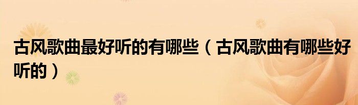 古風(fēng)歌曲最好聽(tīng)的有哪些（古風(fēng)歌曲有哪些好聽(tīng)的）