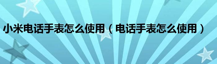 小米電話手表怎么使用（電話手表怎么使用）