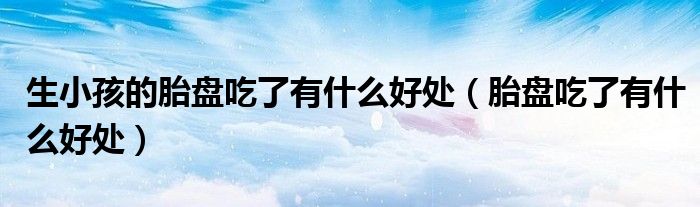 生小孩的胎盤吃了有什么好處（胎盤吃了有什么好處）