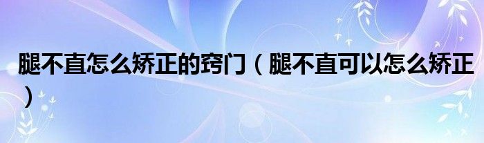 腿不直怎么矯正的竅門（腿不直可以怎么矯正）