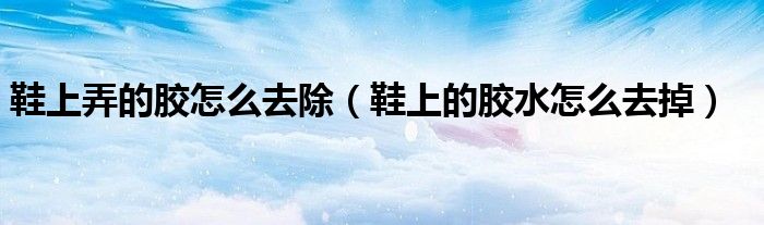 鞋上弄的膠怎么去除（鞋上的膠水怎么去掉）