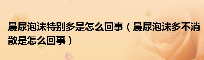 晨尿泡沫特別多是怎么回事（晨尿泡沫多不消散是怎么回事）