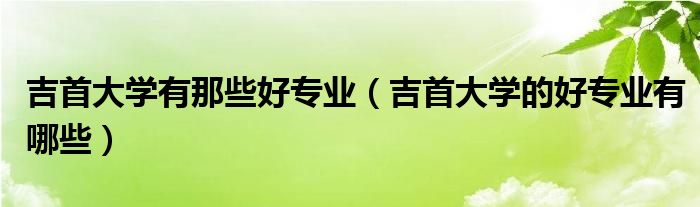 吉首大學有那些好專業(yè)（吉首大學的好專業(yè)有哪些）