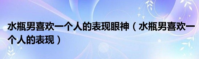 水瓶男喜歡一個(gè)人的表現(xiàn)眼神（水瓶男喜歡一個(gè)人的表現(xiàn)）